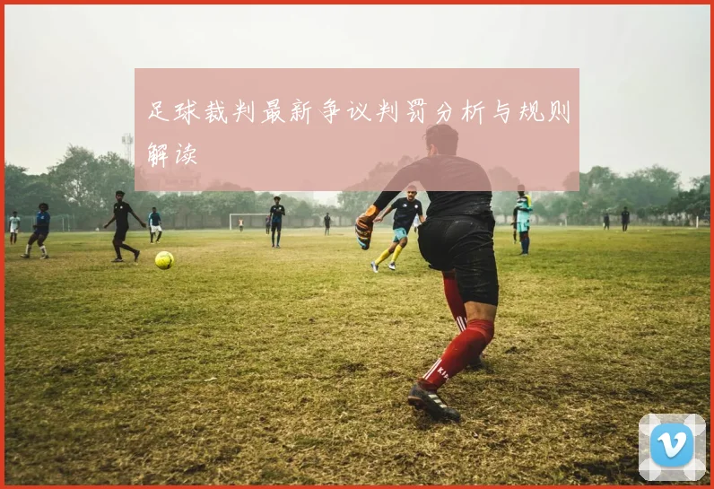 足球裁判最新争议判罚分析与规则解读