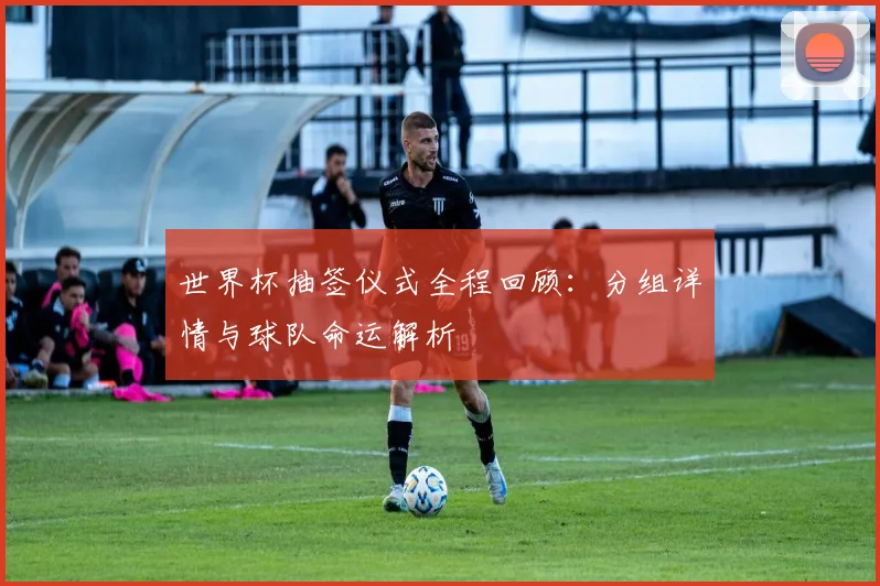 世界杯抽签仪式全程回顾：分组详情与球队命运解析