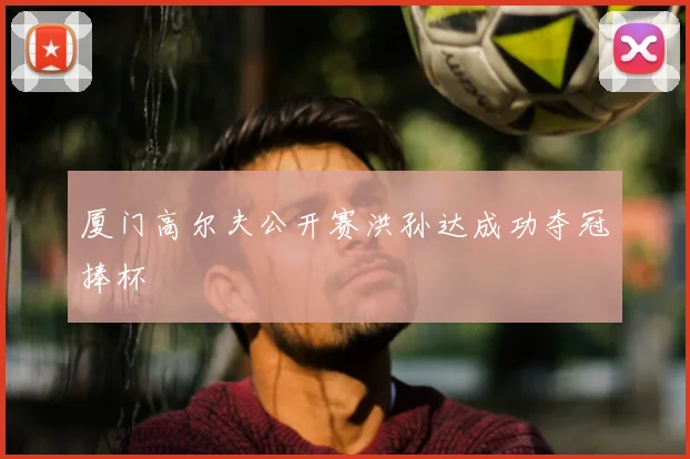 厦门高尔夫公开赛洪孙达成功夺冠捧杯