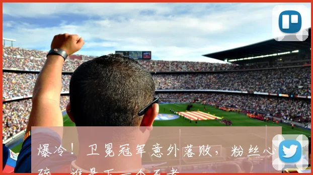 爆冷！卫冕冠军意外落败，粉丝心碎，谁是下一个王者