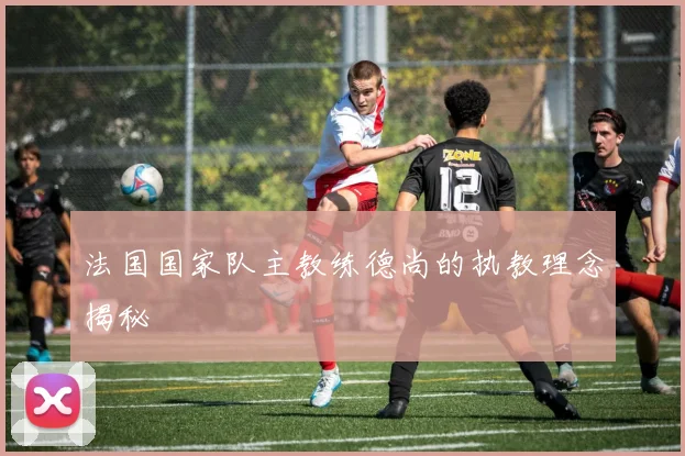 法国国家队主教练德尚的执教理念揭秘
