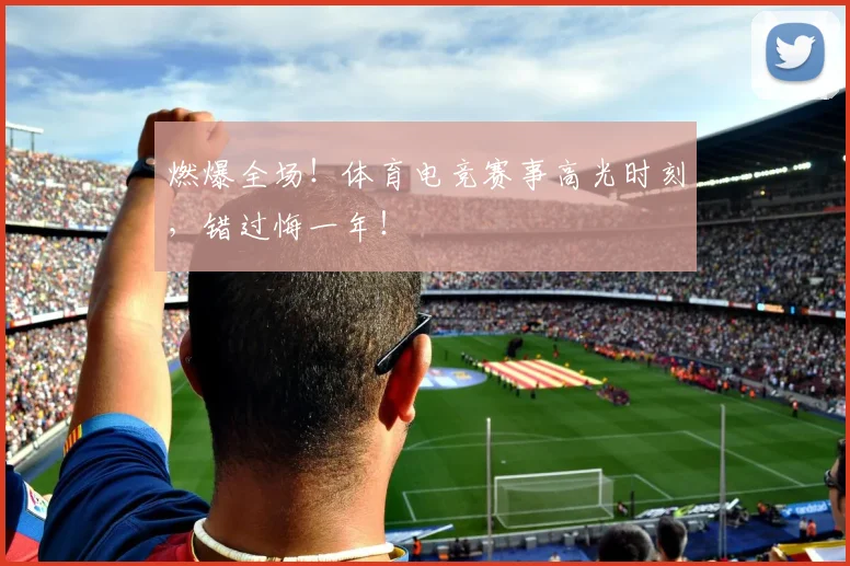 燃爆全场！体育电竞赛事高光时刻，错过悔一年！