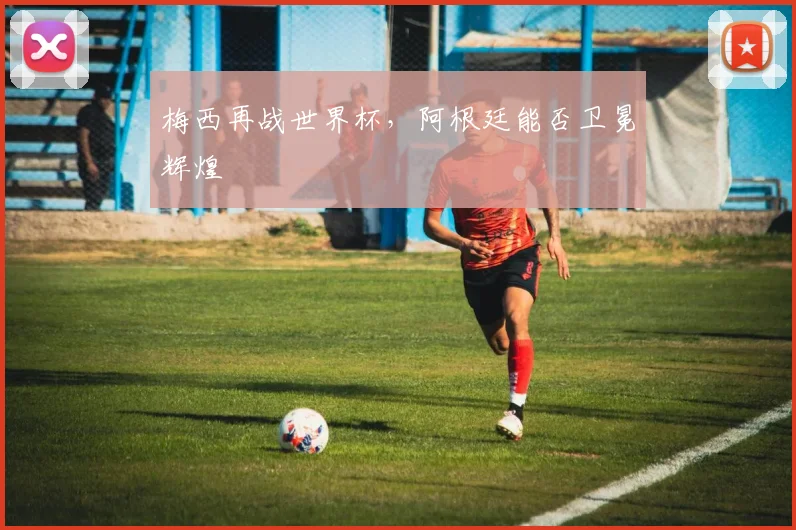 梅西再战世界杯，阿根廷能否卫冕辉煌