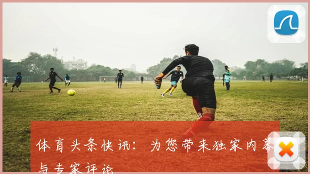 体育头条快讯：为您带来独家内幕与专家评论
