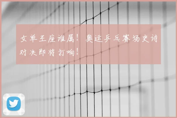 女单王座谁属！奥运乒乓赛场史诗对决即将打响！