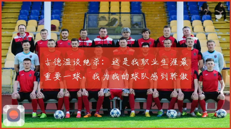 古德温谈绝杀：这是我职业生涯最重要一球，我为我的球队感到骄傲