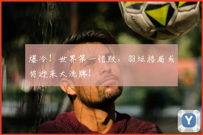 爆冷！世界第一惜败，羽坛格局或将迎来大洗牌！