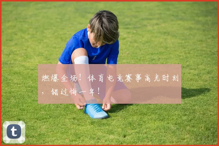 燃爆全场！体育电竞赛事高光时刻，错过悔一年！