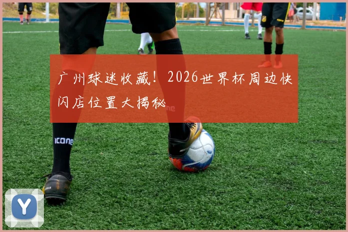 广州球迷收藏！2026世界杯周边快闪店位置大揭秘