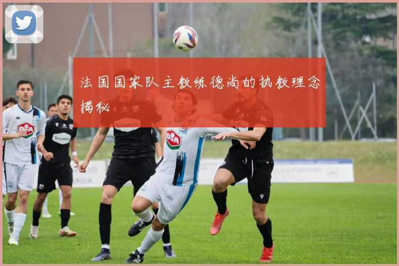法国国家队主教练德尚的执教理念揭秘