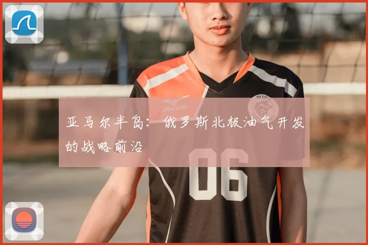 亚马尔半岛：俄罗斯北极油气开发的战略前沿