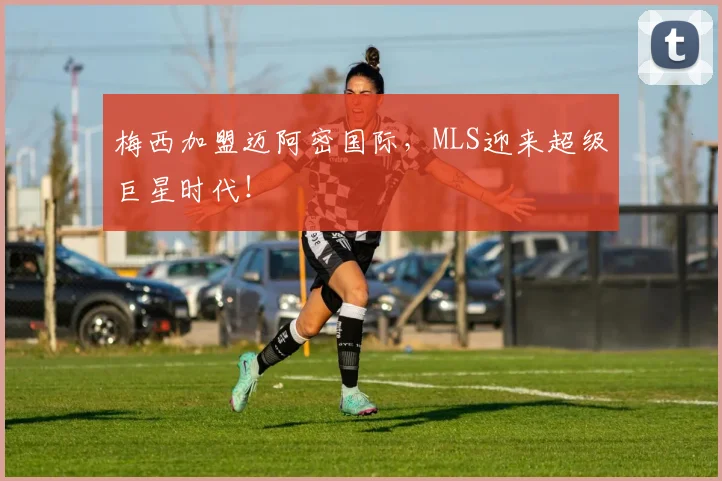 梅西加盟迈阿密国际，MLS迎来超级巨星时代！