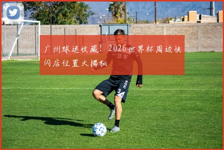 广州球迷收藏！2026世界杯周边快闪店位置大揭秘