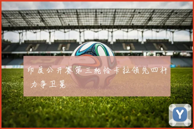 印度公开赛第三轮恰卡拉领先四杆 力争卫冕