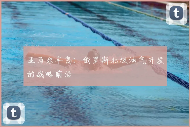 亚马尔半岛：俄罗斯北极油气开发的战略前沿