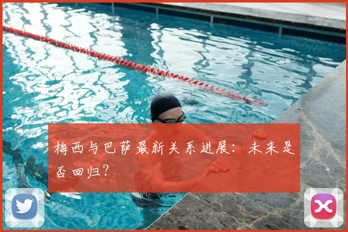 梅西与巴萨最新关系进展：未来是否回归？