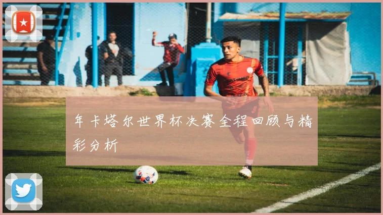 年卡塔尔世界杯决赛全程回顾与精彩分析