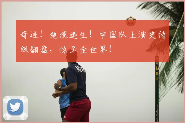 奇迹！绝境逢生！中国队上演史诗级翻盘，惊呆全世界！