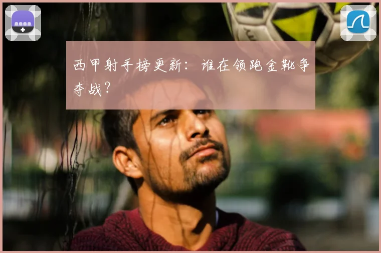 西甲射手榜更新：谁在领跑金靴争夺战？