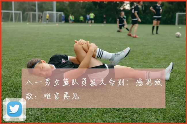 八一男女篮队员发文告别：感恩致敬，难言再见