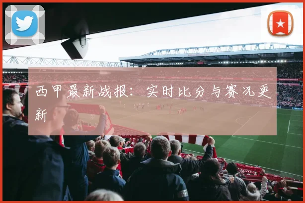 西甲最新战报：实时比分与赛况更新