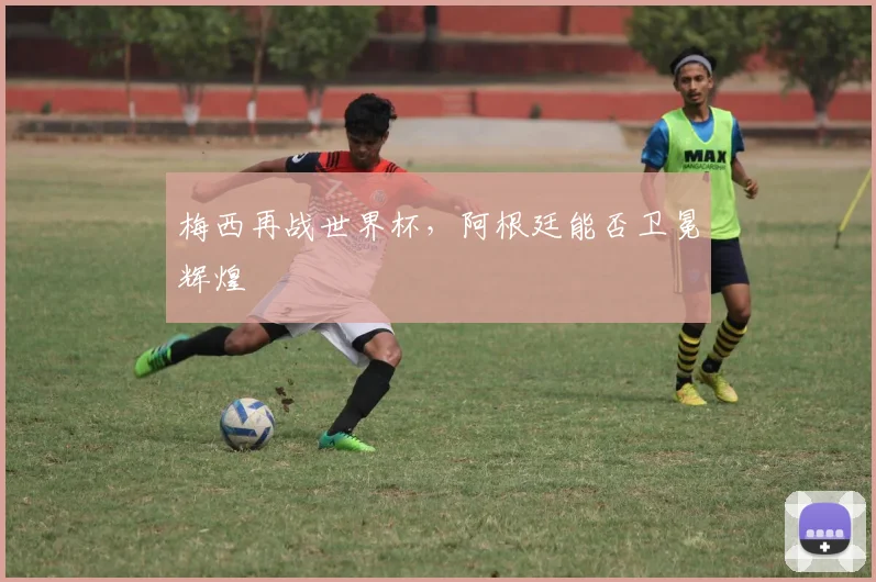 梅西再战世界杯，阿根廷能否卫冕辉煌