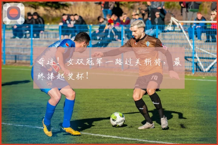 奇迹！女双冠军一路过关斩将，最终捧起奖杯！