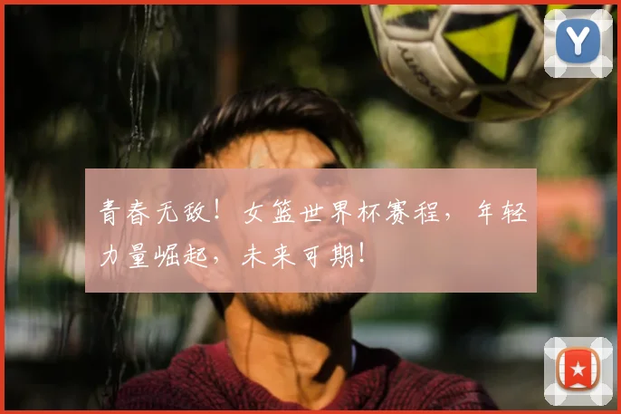青春无敌！女篮世界杯赛程，年轻力量崛起，未来可期！