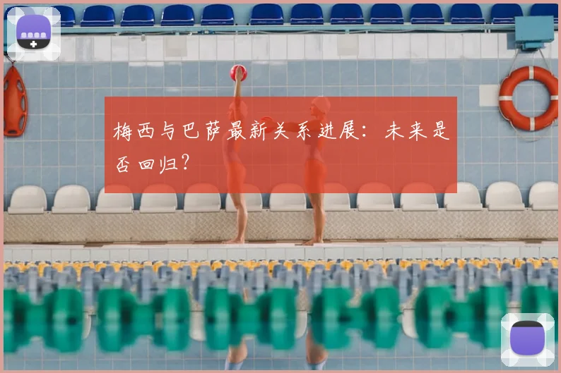 梅西与巴萨最新关系进展：未来是否回归？